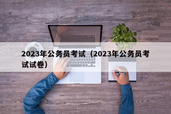 2023年公务员考试（2023年公务员考试试卷）