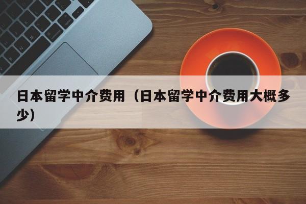 日本留学中介费用（日本留学中介费用大概多少）