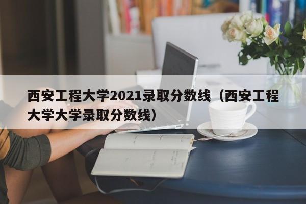 西安工程大学2021录取分数线（西安工程大学大学录取分数线）