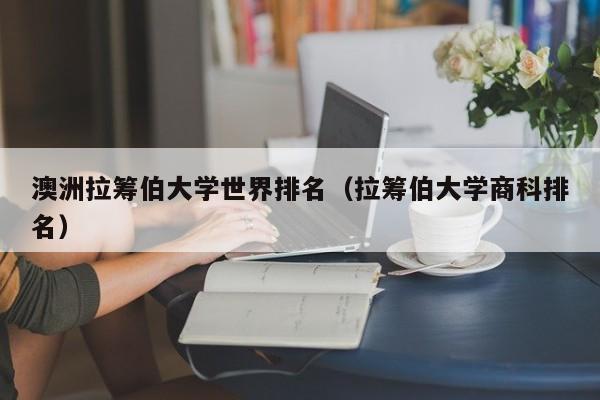 澳洲拉筹伯大学世界排名（拉筹伯大学商科排名）