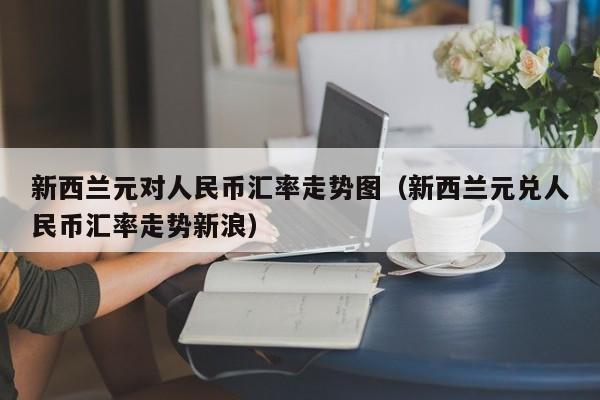 新西兰元对人民币汇率走势图（新西兰元兑人民币汇率走势新浪）