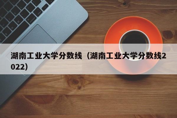 湖南工业大学分数线（湖南工业大学分数线2022）