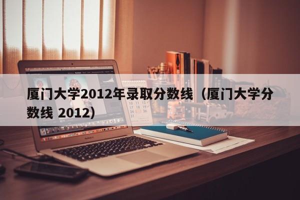 厦门大学2012年录取分数线（厦门大学分数线 2012）