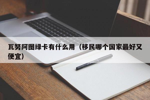 瓦努阿图绿卡有什么用（移民哪个国家最好又便宜）