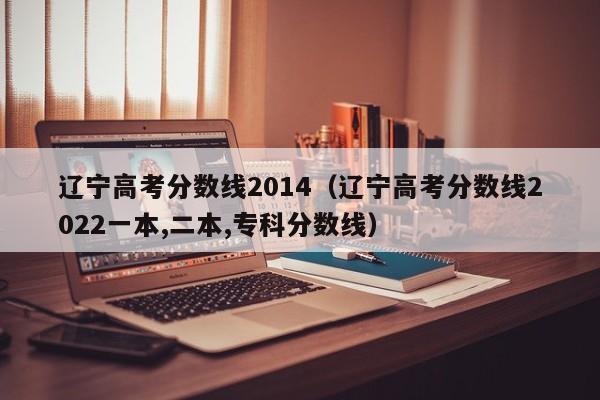 辽宁高考分数线2014（辽宁高考分数线2022一本,二本,专科分数线）