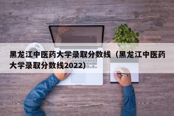 黑龙江中医药大学录取分数线（黑龙江中医药大学录取分数线2022）