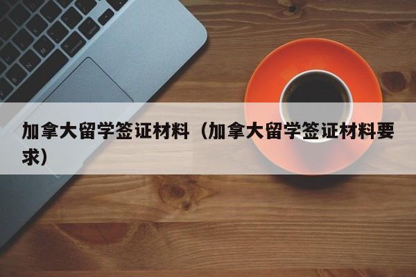 加拿大留学签证材料（加拿大留学签证材料要求）