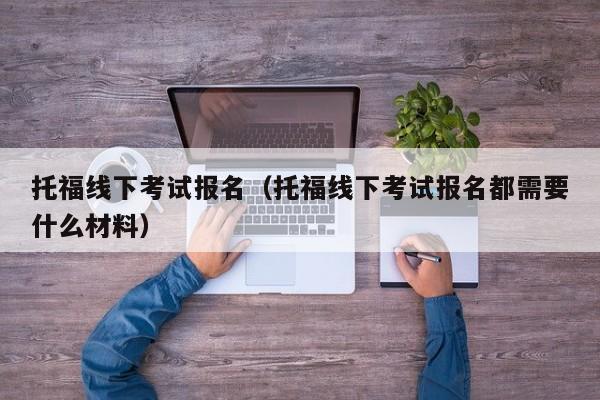 托福线下考试报名（托福线下考试报名都需要什么材料）