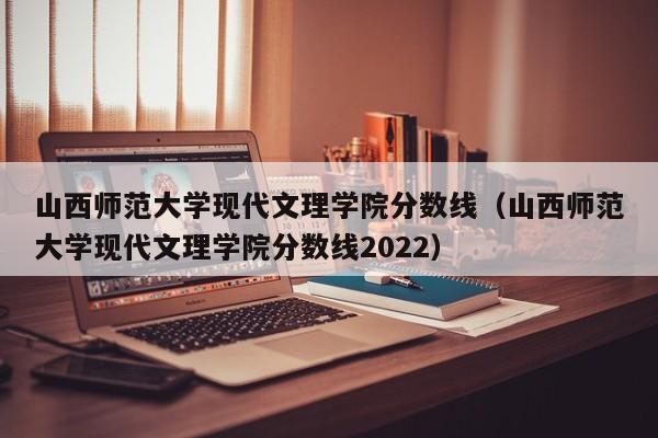 山西师范大学现代文理学院分数线（山西师范大学现代文理学院分数线2022）