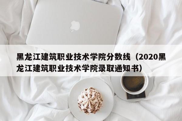 黑龙江建筑职业技术学院分数线（2020黑龙江建筑职业技术学院录取通知书）