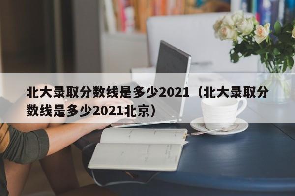 北大录取分数线是多少2021（北大录取分数线是多少2021北京）