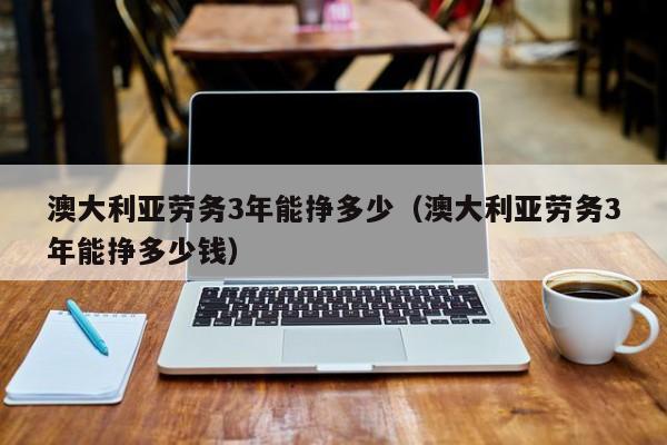 澳大利亚劳务3年能挣多少（澳大利亚劳务3年能挣多少钱）