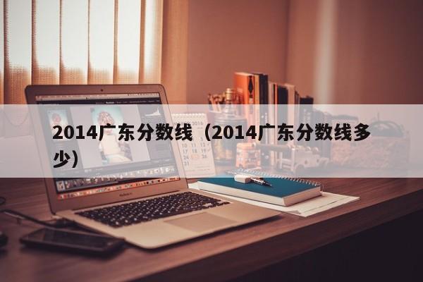 2014广东分数线（2014广东分数线多少）