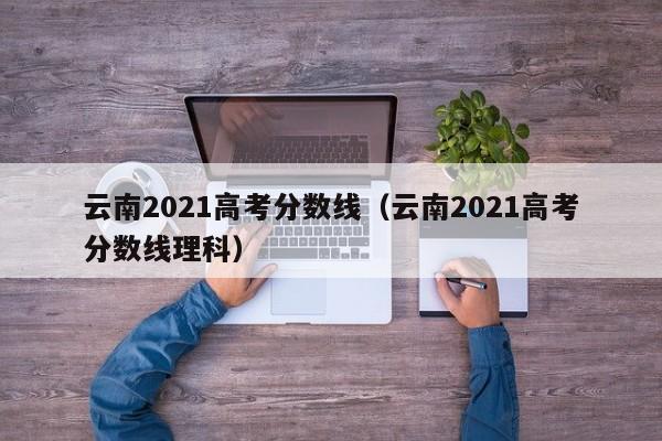 云南2021高考分数线（云南2021高考分数线理科）