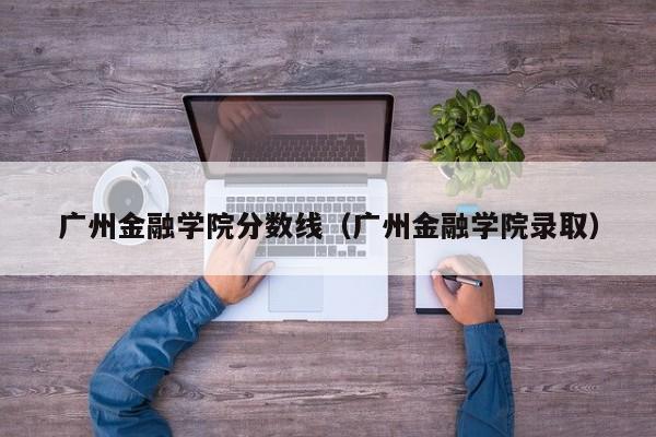 广州金融学院分数线（广州金融学院录取）