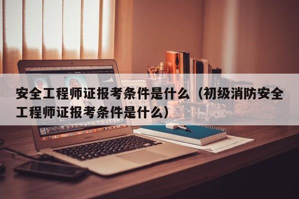 安全工程师证报考条件是什么（初级消防安全工程师证报考条件是什么）