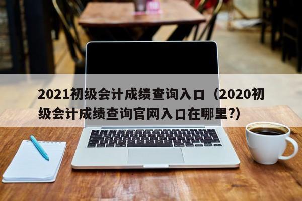 2021初级会计成绩查询入口（2020初级会计成绩查询官网入口在哪里?）