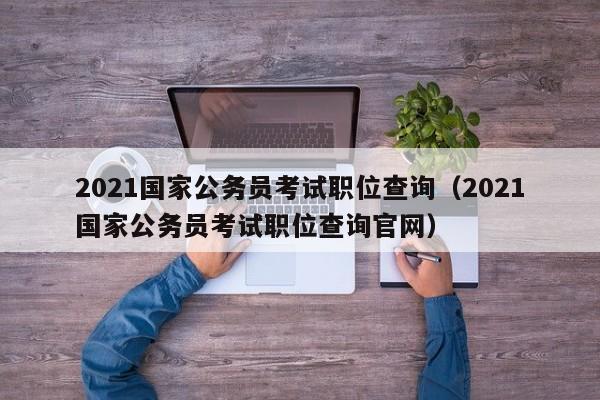 2021国家公务员考试职位查询（2021国家公务员考试职位查询官网）