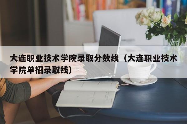 大连职业技术学院录取分数线（大连职业技术学院单招录取线）