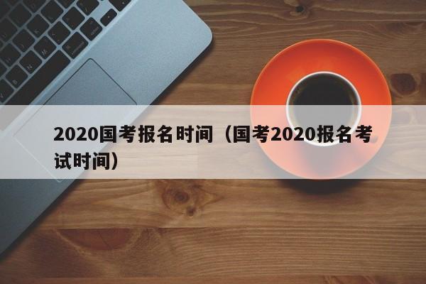 2020国考报名时间（国考2020报名考试时间）