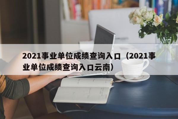 2021事业单位成绩查询入口（2021事业单位成绩查询入口云南）