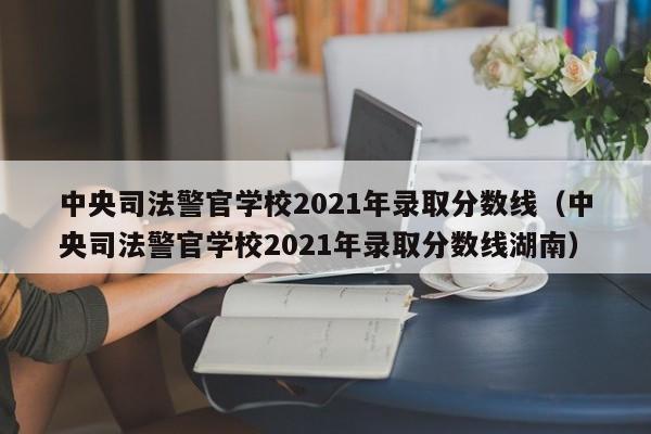 中央司法警官学校2021年录取分数线（中央司法警官学校2021年录取分数线湖南）