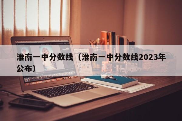 淮南一中分数线（淮南一中分数线2023年公布）