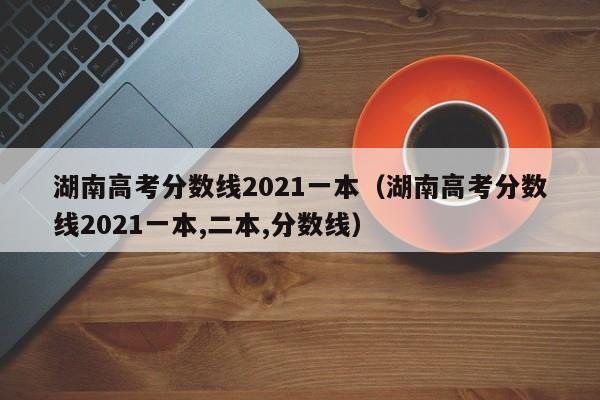 湖南高考分数线2021一本（湖南高考分数线2021一本,二本,分数线）