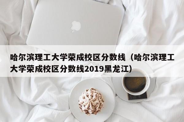 哈尔滨理工大学荣成校区分数线（哈尔滨理工大学荣成校区分数线2019黑龙江）