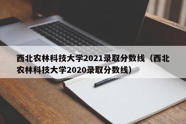 西北农林科技大学2021录取分数线（西北农林科技大学2020录取分数线）