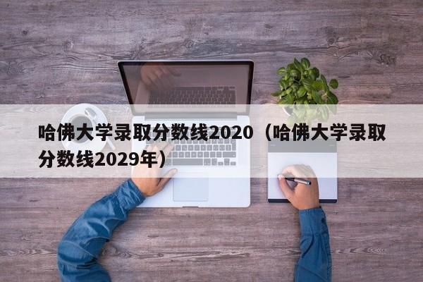 哈佛大学录取分数线2020（哈佛大学录取分数线2029年）