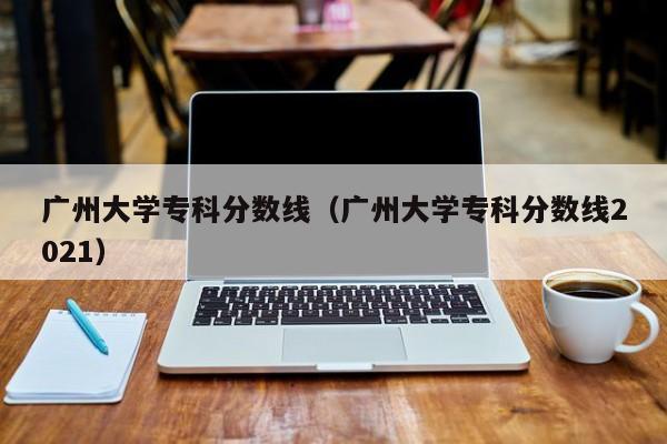 广州大学专科分数线（广州大学专科分数线2021）