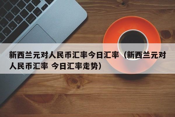 新西兰元对人民币汇率今日汇率（新西兰元对人民币汇率 今日汇率走势）