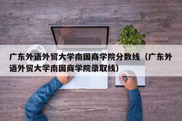 广东外语外贸大学南国商学院分数线（广东外语外贸大学南国商学院录取线）