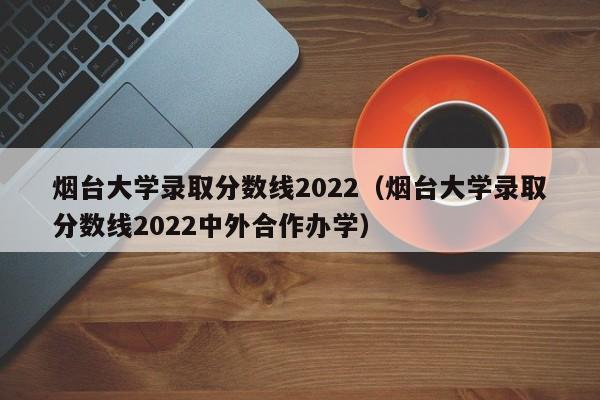 烟台大学录取分数线2022（烟台大学录取分数线2022中外合作办学）