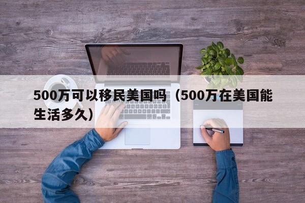 500万可以移民美国吗（500万在美国能生活多久）