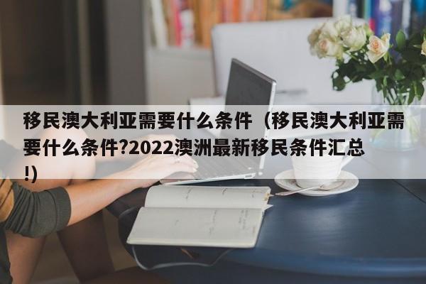 移民澳大利亚需要什么条件（移民澳大利亚需要什么条件?2022澳洲最新移民条件汇总!）